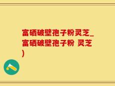富硒破壁孢子粉灵芝_富硒破壁孢子粉 灵芝)