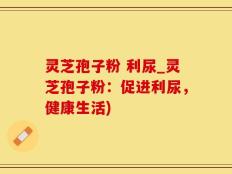 灵芝孢子粉 利尿_灵芝孢子粉：促进利尿，健康生活)