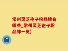 常州灵芝孢子粉品牌有哪些_常州灵芝孢子粉品牌一览)