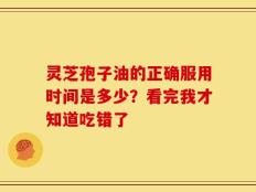 灵芝孢子油的正确服用时间是多少？看完我才知道吃错了