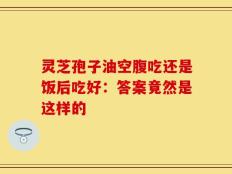 灵芝孢子油空腹吃还是饭后吃好：答案竟然是这样的
