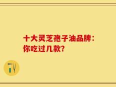 十大灵芝孢子油品牌：你吃过几款？