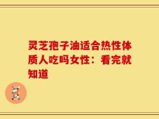 灵芝孢子油适合热性体质人吃吗女性：看完就知道
