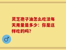 灵芝孢子油怎么吃法每天用量是多少：你是这样吃的吗？