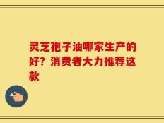 灵芝孢子油哪家生产的好？消费者大力推荐这款