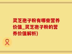 灵芝孢子粉有哪些营养价值_灵芝孢子粉的营养价值解析)