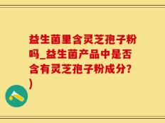 益生菌里含灵芝孢子粉吗_益生菌产品中是否含有灵芝孢子粉成分？)