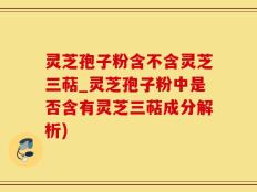 灵芝孢子粉含不含灵芝三萜_灵芝孢子粉中是否含有灵芝三萜成分解析)