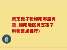 灵芝孢子粉绵阳哪里有卖_绵阳地区灵芝孢子粉销售点推荐)