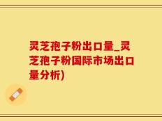 灵芝孢子粉出口量_灵芝孢子粉国际市场出口量分析)