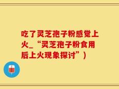 吃了灵芝孢子粉感觉上火_“灵芝孢子粉食用后上火现象探讨”)