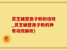 灵芝破壁孢子粉的功效_灵芝破壁孢子粉的神奇功效解析)
