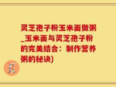 灵芝孢子粉玉米面做粥_玉米面与灵芝孢子粉的完美结合：制作营养粥的秘诀)