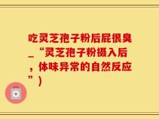 吃灵芝孢子粉后屁很臭_“灵芝孢子粉摄入后，体味异常的自然反应”)