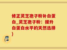 修正灵芝孢子粉补白蛋白_灵芝孢子粉：提升白蛋白水平的天然选择)