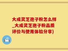 大成灵芝孢子粉怎么样_大成灵芝孢子粉品质评价与使用体验分享)
