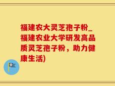 福建农大灵芝孢子粉_福建农业大学研发高品质灵芝孢子粉，助力健康生活)