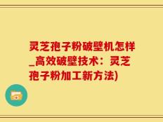 灵芝孢子粉破壁机怎样_高效破壁技术：灵芝孢子粉加工新方法)