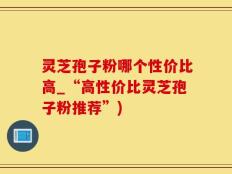灵芝孢子粉哪个性价比高_“高性价比灵芝孢子粉推荐”)