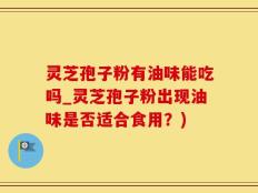 灵芝孢子粉有油味能吃吗_灵芝孢子粉出现油味是否适合食用？)