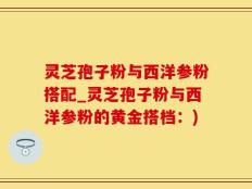 灵芝孢子粉与西洋参粉搭配_灵芝孢子粉与西洋参粉的黄金搭档：)