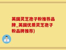 英国灵芝孢子粉推荐品牌_英国优质灵芝孢子粉品牌推荐)