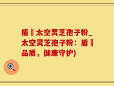 盾頂太空灵芝孢子粉_太空灵芝孢子粉：盾頂品质，健康守护)