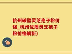 杭州破壁灵芝孢子粉价格_杭州优质灵芝孢子粉价格解析)