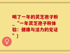 喝了一年的灵芝孢子粉_“一年灵芝孢子粉体验：健康与活力的见证”)