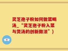 灵芝孢子粉如何做菜喝汤_“灵芝孢子粉入菜与煲汤的创新做法”)