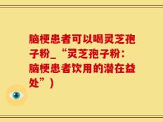 脑梗患者可以喝灵芝孢子粉_“灵芝孢子粉：脑梗患者饮用的潜在益处”)