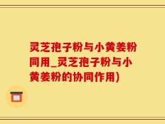 灵芝孢子粉与小黄姜粉同用_灵芝孢子粉与小黄姜粉的协同作用)