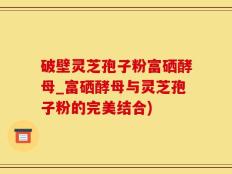 破壁灵芝孢子粉富硒酵母_富硒酵母与灵芝孢子粉的完美结合)