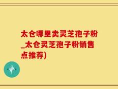 太仓哪里卖灵芝孢子粉_太仓灵芝孢子粉销售点推荐)