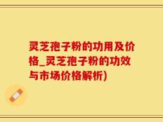 灵芝孢子粉的功用及价格_灵芝孢子粉的功效与市场价格解析)