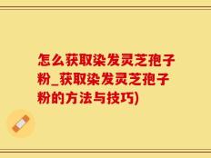 怎么获取染发灵芝孢子粉_获取染发灵芝孢子粉的方法与技巧)