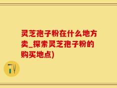 灵芝孢子粉在什么地方卖_探索灵芝孢子粉的购买地点)