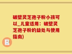 破壁灵芝孢子粉小孩可以_儿童适用：破壁灵芝孢子粉的益处与使用指南)