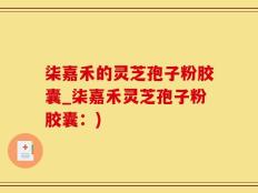 柒嘉禾的灵芝孢子粉胶囊_柒嘉禾灵芝孢子粉胶囊：)