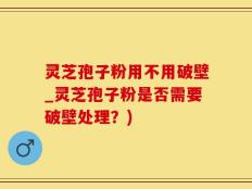 灵芝孢子粉用不用破壁_灵芝孢子粉是否需要破壁处理？)
