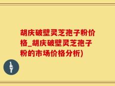 胡庆破壁灵芝孢子粉价格_胡庆破壁灵芝孢子粉的市场价格分析)