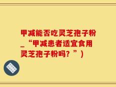 甲减能否吃灵芝孢子粉_“甲减患者适宜食用灵芝孢子粉吗？”)