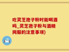 吃灵芝孢子粉时能喝酒吗_灵芝孢子粉与酒精同服的注意事项)