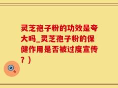 灵芝孢子粉的功效是夸大吗_灵芝孢子粉的保健作用是否被过度宣传？)