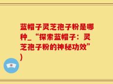 蓝帽子灵芝孢子粉是哪种_“探索蓝帽子：灵芝孢子粉的神秘功效”)