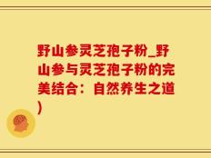 野山参灵芝孢子粉_野山参与灵芝孢子粉的完美结合：自然养生之道)