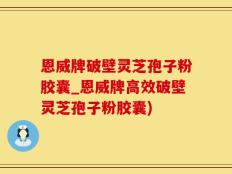 恩威牌破壁灵芝孢子粉胶囊_恩威牌高效破壁灵芝孢子粉胶囊)