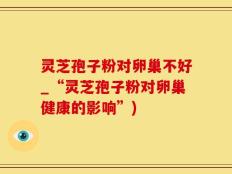 灵芝孢子粉对卵巢不好_“灵芝孢子粉对卵巢健康的影响”)