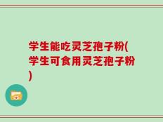 学生能吃灵芝孢子粉(学生可食用灵芝孢子粉)