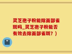 灵芝孢子粉能除面部雀斑吗_灵芝孢子粉能否有效去除面部雀斑？)
